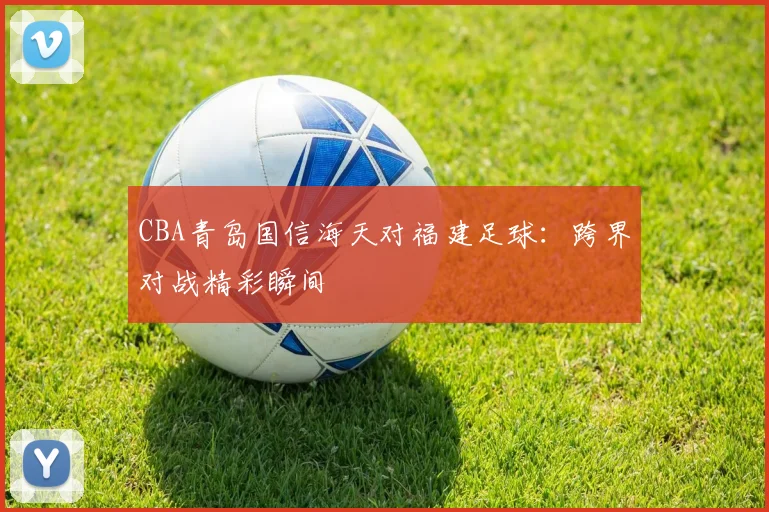 CBA青岛国信海天对福建足球:跨界对战精彩瞬间