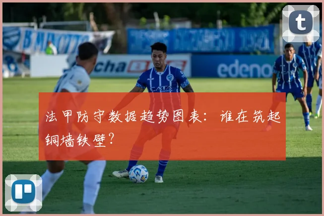 法甲防守数据趋势图表:谁在筑起铜墙铁壁?