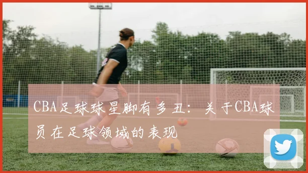 CBA足球球星脚有多丑：关于CBA球员在足球领域的表现