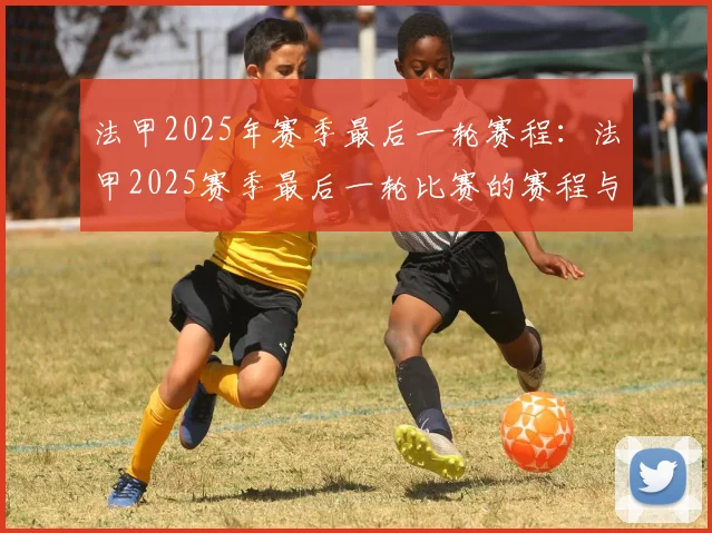 法甲2025年赛季最后一轮赛程：法甲2025赛季最后一轮比赛的赛程与看点