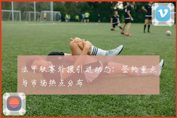 法甲联赛外援引进动态：签约重点与市场热点分布