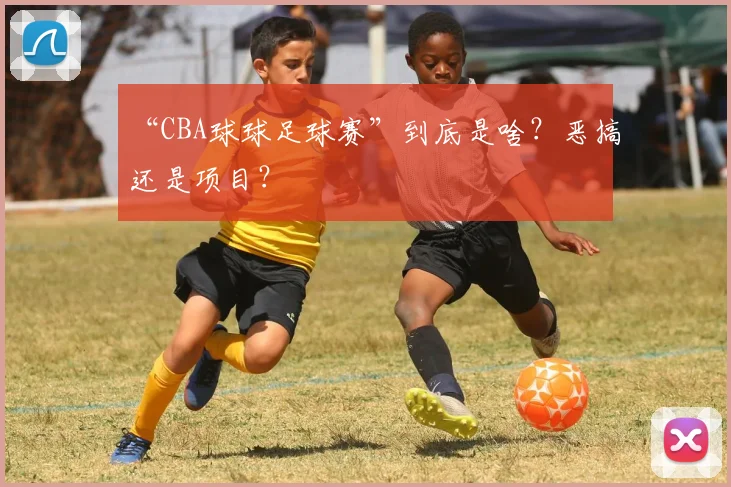 “CBA球球足球赛”到底是啥？恶搞还是项目？