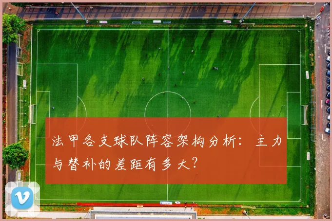 法甲各支球队阵容架构分析:主力与替补的差距有多大?